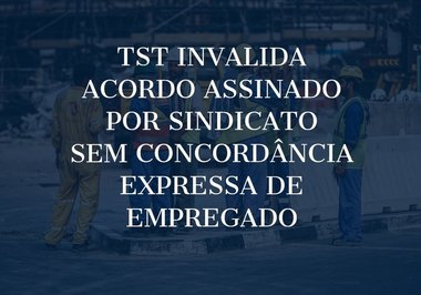 TST invalida acordo assinado por sindicato sem concordância expressa de empregado